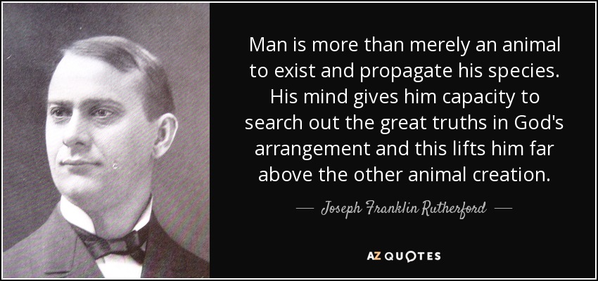 Man is more than merely an animal to exist and propagate his species. His mind gives him capacity to search out the great truths in God's arrangement and this lifts him far above the other animal creation. - Joseph Franklin Rutherford