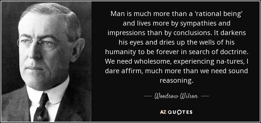 Man is much more than a 'rational being' and lives more by sympathies and impressions than by conclusions. It darkens his eyes and dries up the wells of his humanity to be forever in search of doctrine. We need wholesome, experiencing na­tures, I dare affirm, much more than we need sound reasoning. - Woodrow Wilson