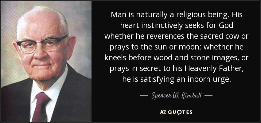 Man is naturally a religious being. His heart instinctively seeks for God whether he reverences the sacred cow or prays to the sun or moon; whether he kneels before wood and stone images, or prays in secret to his Heavenly Father, he is satisfying an inborn urge. - Spencer W. Kimball