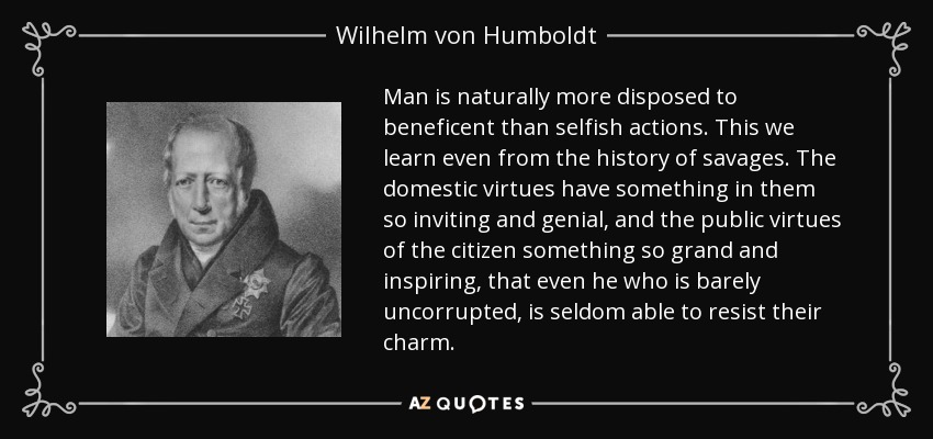 Man is naturally more disposed to beneficent than selfish actions. This we learn even from the history of savages. The domestic virtues have something in them so inviting and genial, and the public virtues of the citizen something so grand and inspiring, that even he who is barely uncorrupted, is seldom able to resist their charm. - Wilhelm von Humboldt