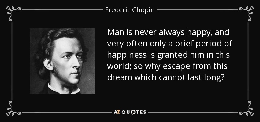 Man is never always happy, and very often only a brief period of happiness is granted him in this world; so why escape from this dream which cannot last long? - Frederic Chopin