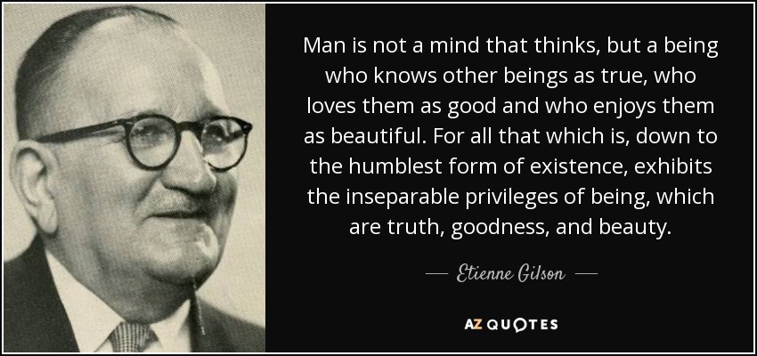 Man is not a mind that thinks, but a being who knows other beings as true, who loves them as good and who enjoys them as beautiful. For all that which is, down to the humblest form of existence, exhibits the inseparable privileges of being, which are truth, goodness, and beauty. - Etienne Gilson