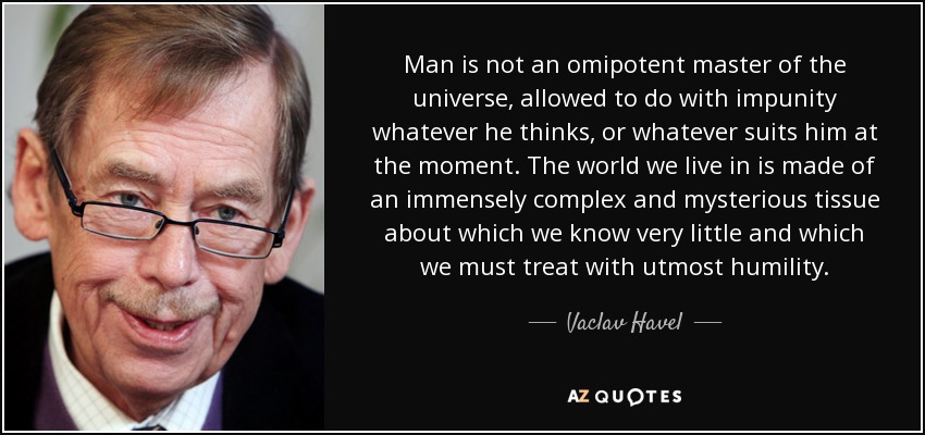 Man is not an omipotent master of the universe, allowed to do with impunity whatever he thinks, or whatever suits him at the moment. The world we live in is made of an immensely complex and mysterious tissue about which we know very little and which we must treat with utmost humility. - Vaclav Havel