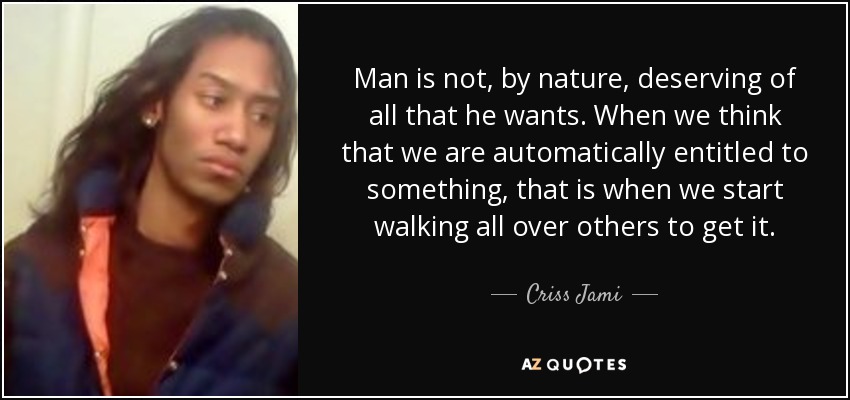 Man is not, by nature, deserving of all that he wants. When we think that we are automatically entitled to something, that is when we start walking all over others to get it. - Criss Jami