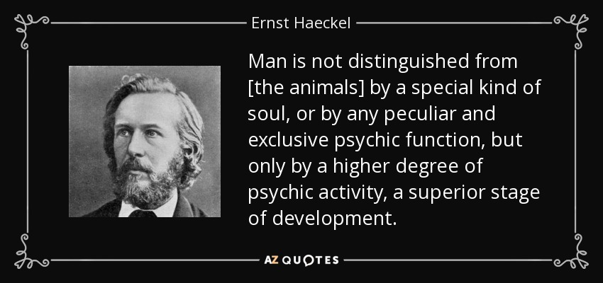 Man is not distinguished from [the animals] by a special kind of soul, or by any peculiar and exclusive psychic function, but only by a higher degree of psychic activity, a superior stage of development. - Ernst Haeckel