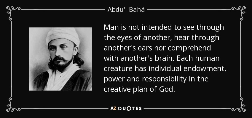 Man is not intended to see through the eyes of another, hear through another's ears nor comprehend with another's brain. Each human creature has individual endowment, power and responsibility in the creative plan of God. - Abdu'l-Bahá