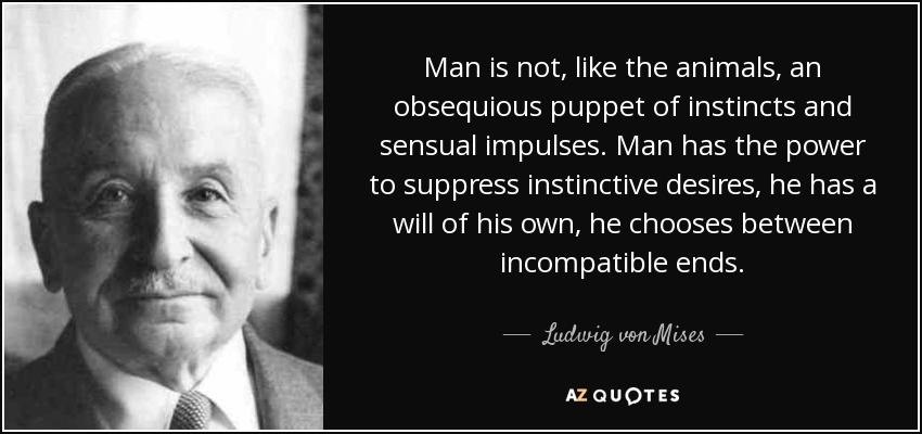 Man is not, like the animals, an obsequious puppet of instincts and sensual impulses. Man has the power to suppress instinctive desires, he has a will of his own, he chooses between incompatible ends. - Ludwig von Mises