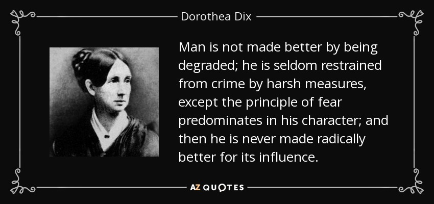 Man is not made better by being degraded; he is seldom restrained from crime by harsh measures, except the principle of fear predominates in his character; and then he is never made radically better for its influence. - Dorothea Dix