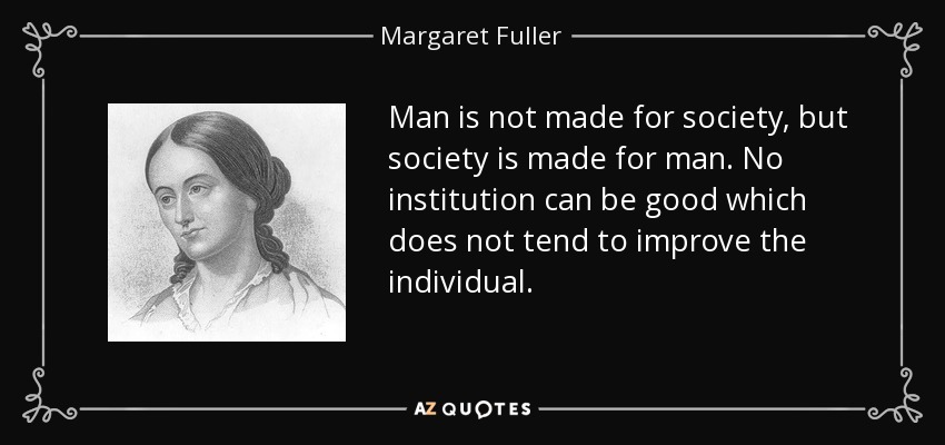 Man is not made for society, but society is made for man. No institution can be good which does not tend to improve the individual. - Margaret Fuller