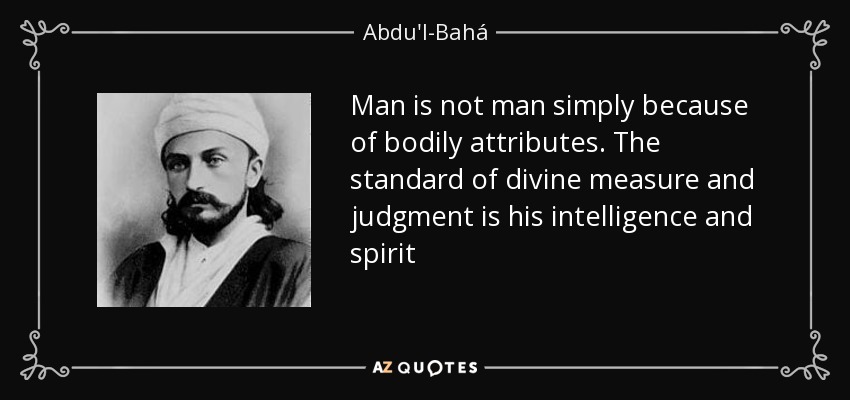 Man is not man simply because of bodily attributes. The standard of divine measure and judgment is his intelligence and spirit - Abdu'l-Bahá