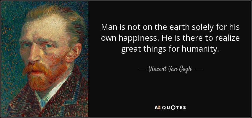 Man is not on the earth solely for his own happiness. He is there to realize great things for humanity. - Vincent Van Gogh