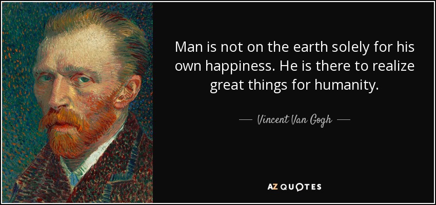 Man is not on the earth solely for his own happiness. He is there to realize great things for humanity. - Vincent Van Gogh