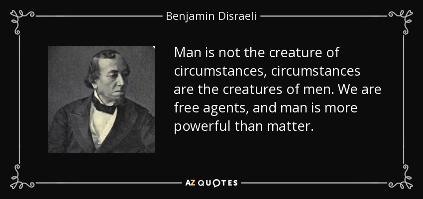 Man is not the creature of circumstances, circumstances are the creatures of men. We are free agents, and man is more powerful than matter. - Benjamin Disraeli