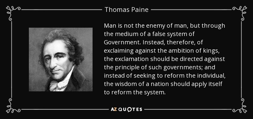 Man is not the enemy of man, but through the medium of a false system of Government. Instead, therefore, of exclaiming against the ambition of kings, the exclamation should be directed against the principle of such governments; and instead of seeking to reform the individual, the wisdom of a nation should apply itself to reform the system. - Thomas Paine