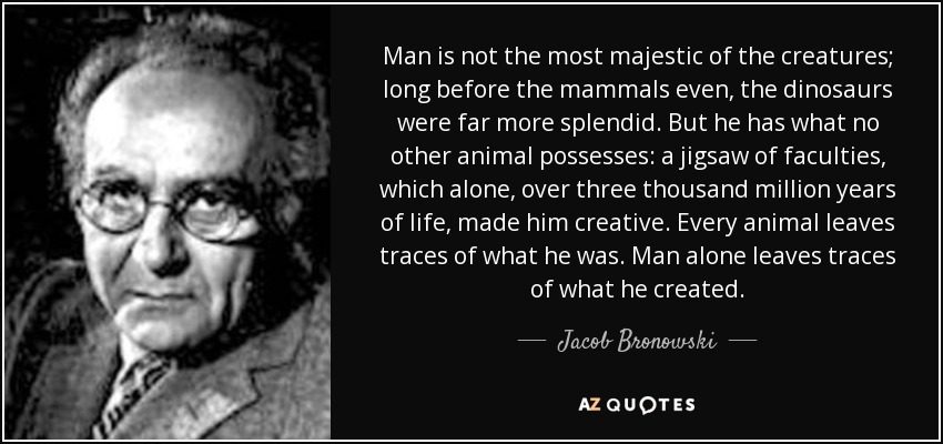 Man is not the most majestic of the creatures; long before the mammals even, the dinosaurs were far more splendid. But he has what no other animal possesses: a jigsaw of faculties, which alone, over three thousand million years of life, made him creative. Every animal leaves traces of what he was. Man alone leaves traces of what he created. - Jacob Bronowski