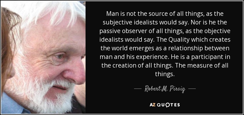 Man is not the source of all things, as the subjective idealists would say. Nor is he the passive observer of all things, as the objective idealists would say. The Quality which creates the world emerges as a relationship between man and his experience. He is a participant in the creation of all things. The measure of all things. - Robert M. Pirsig