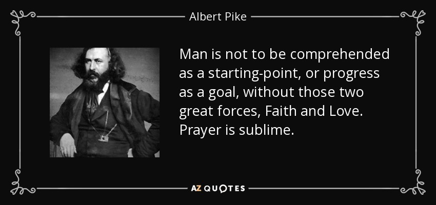 Man is not to be comprehended as a starting-point, or progress as a goal, without those two great forces , Faith and Love . Prayer is sublime. - Albert Pike