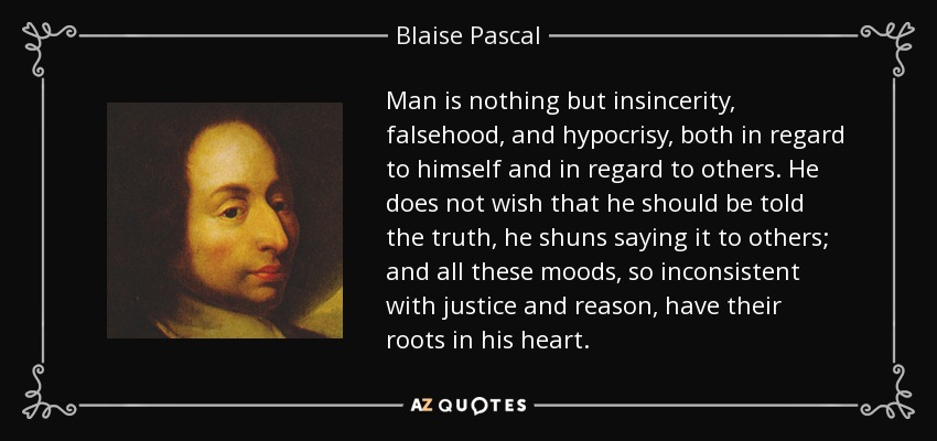 Man is nothing but insincerity, falsehood, and hypocrisy, both in regard to himself and in regard to others. He does not wish that he should be told the truth, he shuns saying it to others; and all these moods, so inconsistent with justice and reason, have their roots in his heart. - Blaise Pascal