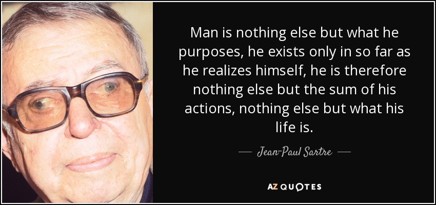 Man is nothing else but what he purposes, he exists only in so far as he realizes himself, he is therefore nothing else but the sum of his actions, nothing else but what his life is. - Jean-Paul Sartre