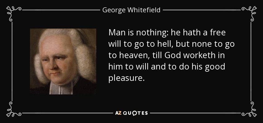 Man is nothing: he hath a free will to go to hell, but none to go to heaven, till God worketh in him to will and to do his good pleasure. - George Whitefield