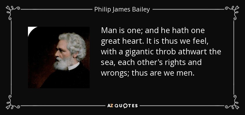 Man is one; and he hath one great heart. It is thus we feel, with a gigantic throb athwart the sea, each other's rights and wrongs; thus are we men. - Philip James Bailey