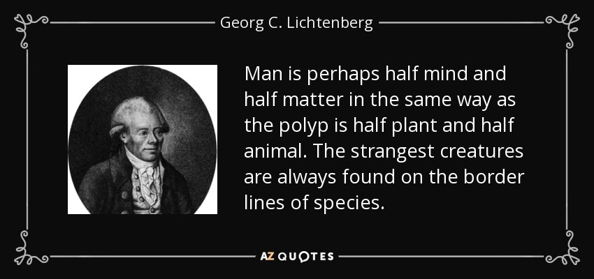 Man is perhaps half mind and half matter in the same way as the polyp is half plant and half animal. The strangest creatures are always found on the border lines of species. - Georg C. Lichtenberg