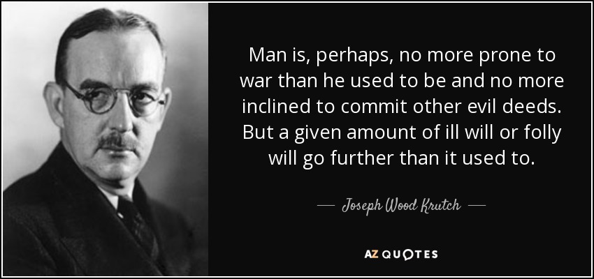 Man is, perhaps, no more prone to war than he used to be and no more inclined to commit other evil deeds. But a given amount of ill will or folly will go further than it used to. - Joseph Wood Krutch
