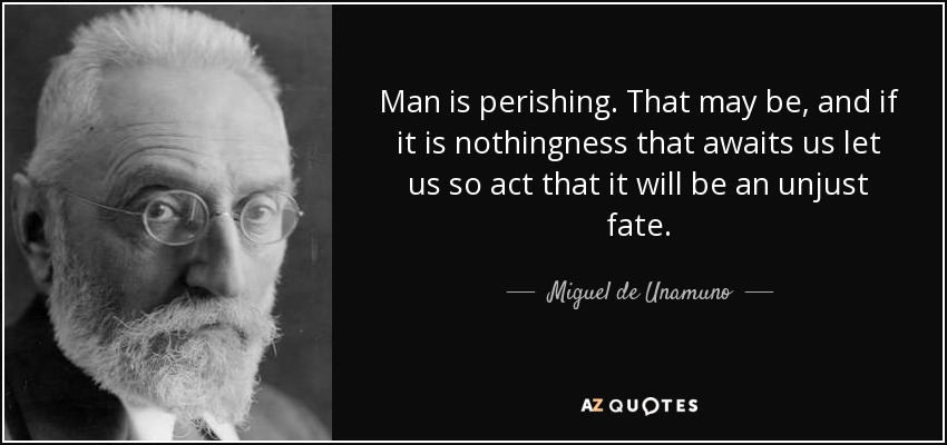 Man is perishing. That may be, and if it is nothingness that awaits us let us so act that it will be an unjust fate. - Miguel de Unamuno