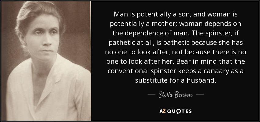 Man is potentially a son, and woman is potentially a mother; woman depends on the dependence of man. The spinster, if pathetic at all, is pathetic because she has no one to look after, not because there is no one to look after her. Bear in mind that the conventional spinster keeps a canaary as a substitute for a husband. - Stella Benson