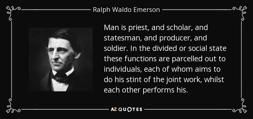 Man is priest, and scholar, and statesman, and producer, and soldier. In the divided or social state these functions are parcelled out to individuals, each of whom aims to do his stint of the joint work, whilst each other performs his. - Ralph Waldo Emerson