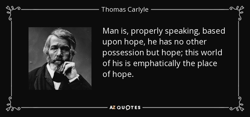 Man is, properly speaking, based upon hope, he has no other possession but hope; this world of his is emphatically the place of hope. - Thomas Carlyle