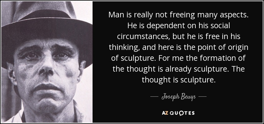 Man is really not freeing many aspects. He is dependent on his social circumstances, but he is free in his thinking, and here is the point of origin of sculpture. For me the formation of the thought is already sculpture. The thought is sculpture. - Joseph Beuys