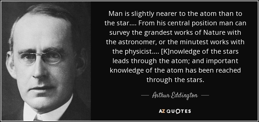 Man is slightly nearer to the atom than to the star. ... From his central position man can survey the grandest works of Nature with the astronomer, or the minutest works with the physicist. ... [K]nowledge of the stars leads through the atom; and important knowledge of the atom has been reached through the stars. - Arthur Eddington