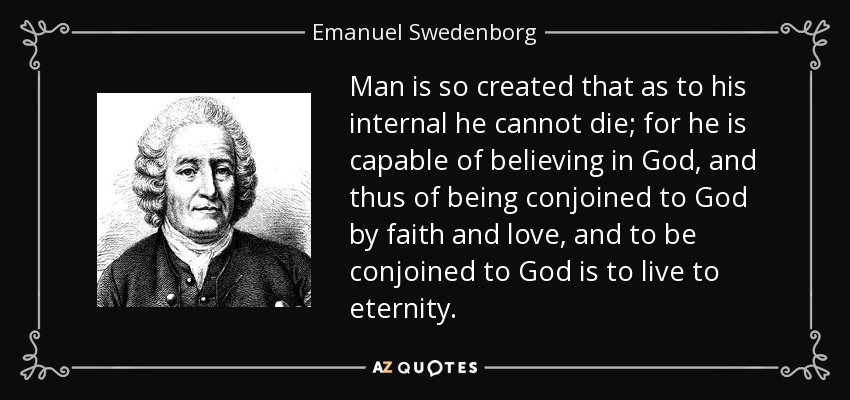 Man is so created that as to his internal he cannot die; for he is capable of believing in God, and thus of being conjoined to God by faith and love, and to be conjoined to God is to live to eternity. - Emanuel Swedenborg