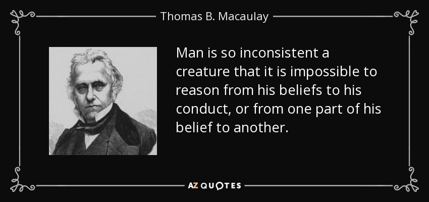 Man is so inconsistent a creature that it is impossible to reason from his beliefs to his conduct, or from one part of his belief to another. - Thomas B. Macaulay