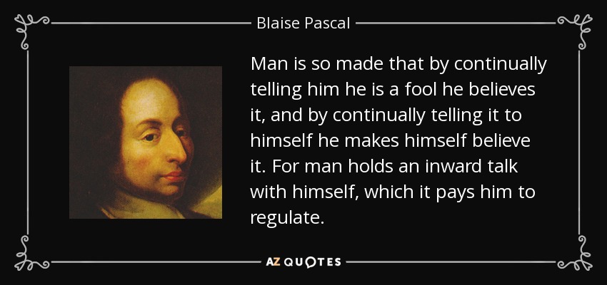 Man is so made that by continually telling him he is a fool he believes it, and by continually telling it to himself he makes himself believe it. For man holds an inward talk with himself, which it pays him to regulate. - Blaise Pascal