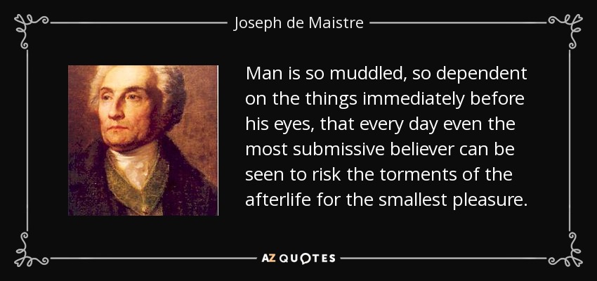Man is so muddled, so dependent on the things immediately before his eyes, that every day even the most submissive believer can be seen to risk the torments of the afterlife for the smallest pleasure. - Joseph de Maistre