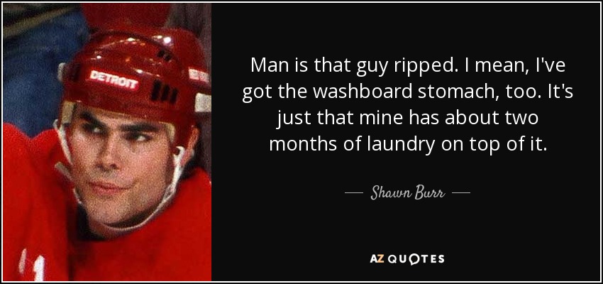Man is that guy ripped. I mean, I've got the washboard stomach, too. It's just that mine has about two months of laundry on top of it. - Shawn Burr