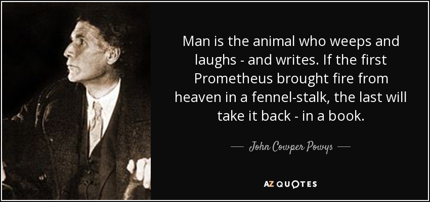 Man is the animal who weeps and laughs - and writes. If the first Prometheus brought fire from heaven in a fennel-stalk, the last will take it back - in a book. - John Cowper Powys