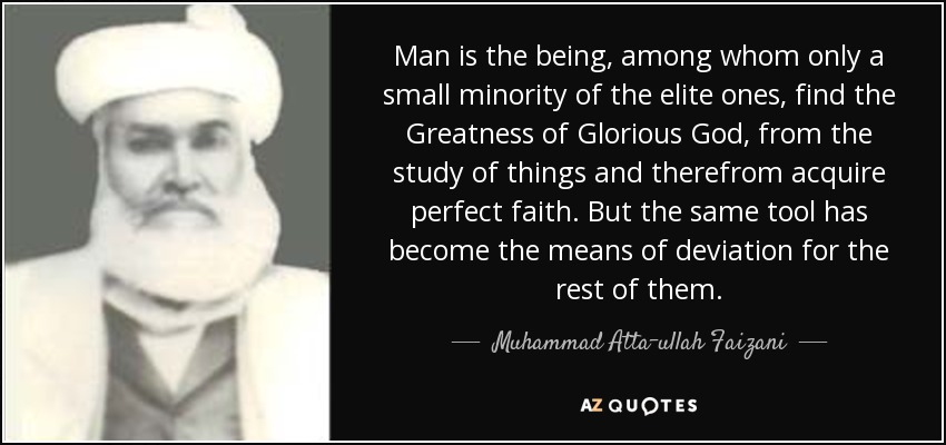 Man is the being, among whom only a small minority of the elite ones, find the Greatness of Glorious God, from the study of things and therefrom acquire perfect faith. But the same tool has become the means of deviation for the rest of them. - Muhammad Atta-ullah Faizani