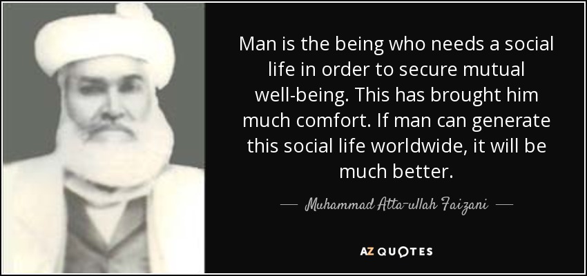 Man is the being who needs a social life in order to secure mutual well-being. This has brought him much comfort. If man can generate this social life worldwide, it will be much better. - Muhammad Atta-ullah Faizani