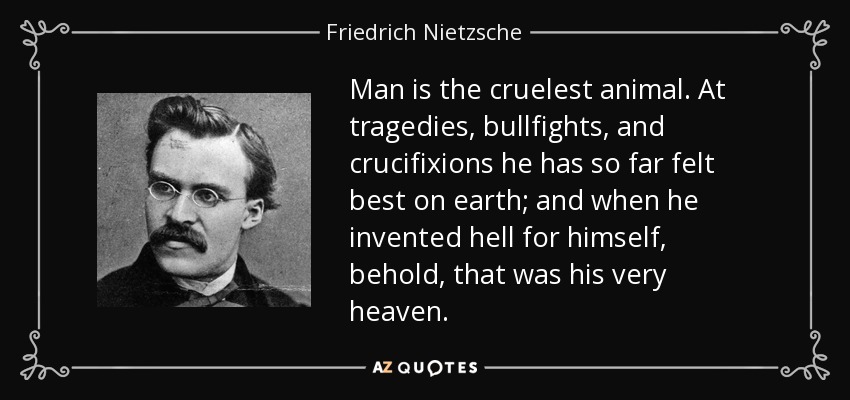 Man is the cruelest animal. At tragedies, bullfights, and crucifixions he has so far felt best on earth; and when he invented hell for himself, behold, that was his very heaven. - Friedrich Nietzsche