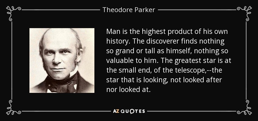 Man is the highest product of his own history. The discoverer finds nothing so grand or tall as himself, nothing so valuable to him. The greatest star is at the small end, of the telescope,--the star that is looking, not looked after nor looked at. - Theodore Parker