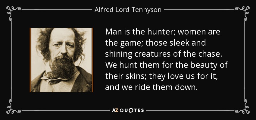 Man is the hunter; women are the game; those sleek and shining creatures of the chase. We hunt them for the beauty of their skins; they love us for it, and we ride them down. - Alfred Lord Tennyson