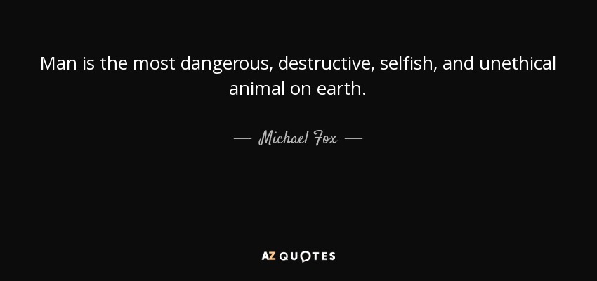 Man is the most dangerous, destructive, selfish, and unethical animal on earth. - Michael Fox
