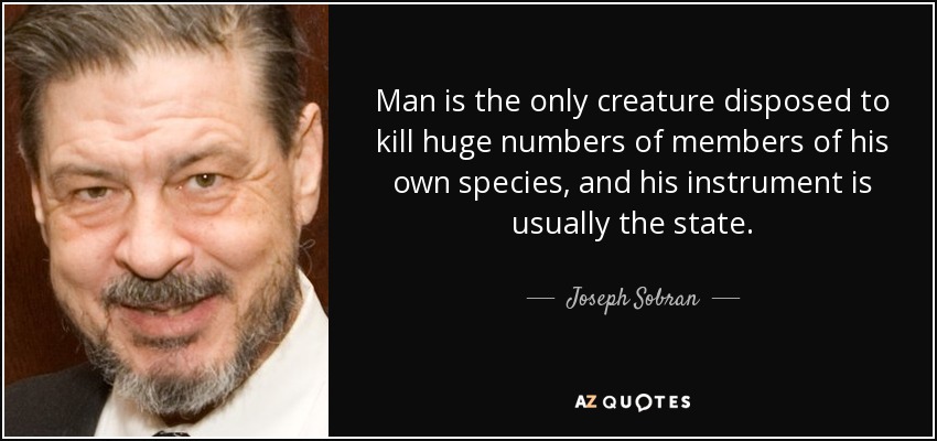 Man is the only creature disposed to kill huge numbers of members of his own species, and his instrument is usually the state. - Joseph Sobran