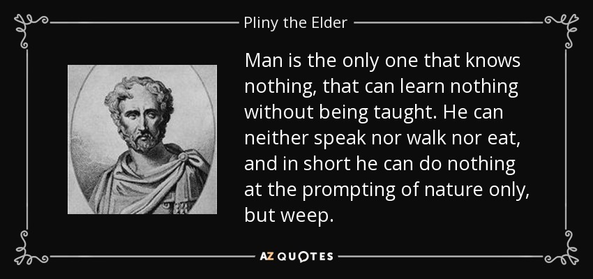 Man is the only one that knows nothing, that can learn nothing without being taught. He can neither speak nor walk nor eat, and in short he can do nothing at the prompting of nature only, but weep. - Pliny the Elder