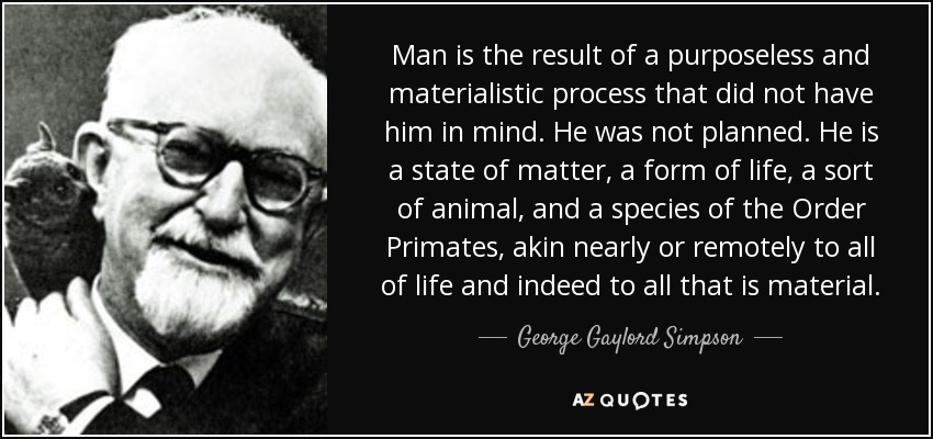 Man is the result of a purposeless and materialistic process that did not have him in mind. He was not planned. He is a state of matter, a form of life, a sort of animal, and a species of the Order Primates, akin nearly or remotely to all of life and indeed to all that is material. - George Gaylord Simpson