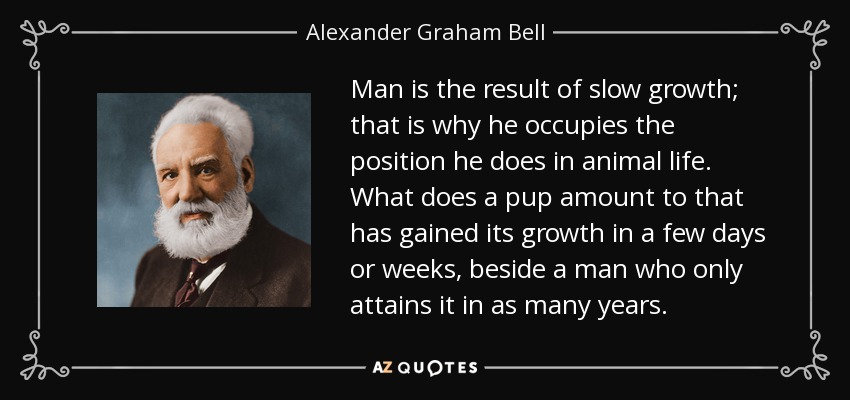 Man is the result of slow growth; that is why he occupies the position he does in animal life. What does a pup amount to that has gained its growth in a few days or weeks, beside a man who only attains it in as many years. - Alexander Graham Bell