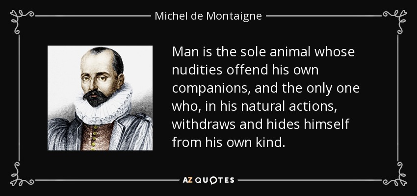 Man is the sole animal whose nudities offend his own companions, and the only one who, in his natural actions, withdraws and hides himself from his own kind. - Michel de Montaigne